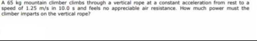 A 65 kg mountain climber climbs through a vertical rope at a constant acceleration from rest to a
speed of 1.25 m/s in 10.0 s and feels no appreciable air resistance. How much power must the
climber imparts on the vertical rope?

