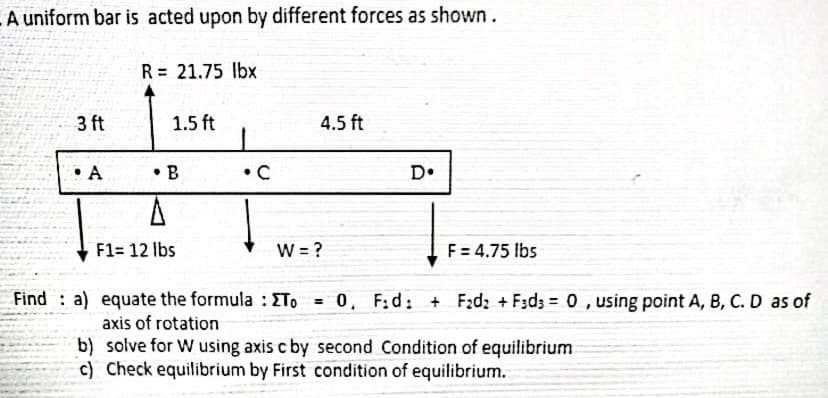 LA uniform bar is acted upon by different forces as shown.
R= 21.75 lbx
3 ft
1.5 ft
4.5 ft
• A
• B
•C
D•
F1= 12 lbs
W = ?
F = 4.75 Ibs
Find : a) equate the formula : ETo
= 0, F:d: + F:d2 +F:d3 = 0 , using point A, B, C. D as of
axis of rotation
b) solve for W using axis c by second Condition of equilibrium
c) Check equilibrium by First condition of equilibrium.
