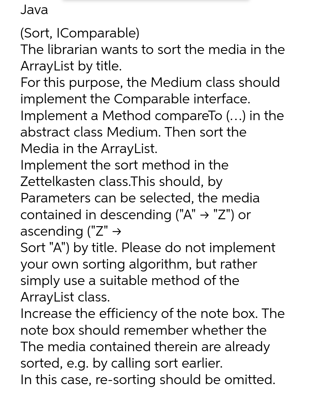 Java
(Sort, IComparable)
The librarian wants to sort the media in the
ArrayList by title.
For this purpose, the Medium class should
implement the Comparable interface.
Implement a Method compareTo (...) in the
abstract class Medium. Then sort the
Media in the ArrayList.
Implement the sort method in the
Zettelkasten class.This should, by
Parameters can be selected, the media
contained in descending ("A" → "Z") or
ascending ("Z" →
Sort "A") by title. Please do not implement
your own sorting algorithm, but rather
simply use a suitable method of the
ArrayList class.
Increase the efficiency of the note box. The
note box should remember whether the
The media contained therein are already
sorted, e.g. by calling sort earlier.
In this case, re-sorting should be omitted.

