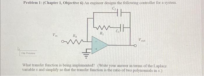 Problem 1: (Chapter 1, Objective 6) An engineer designs the following controller for a system
C₂
File Preview
Vin
Ro
aü
www.alt
R₁
Vout
What transfer function is being implemented? (Write your answer in terms of the Laplace
variables and simplify so that the transfer function is the ratio of two polynomials in s.)