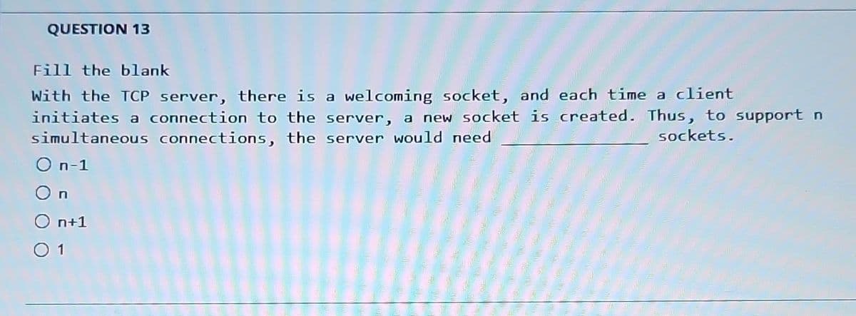 QUESTION 13
Fill the blank
With the TCP server, there is a welcoming socket, and each time a client
initiates a connection to the server, a new socket is created. Thus, to support n
simultaneous connections, the server would need
sockets.
O n-1
On
O n+1
0 1