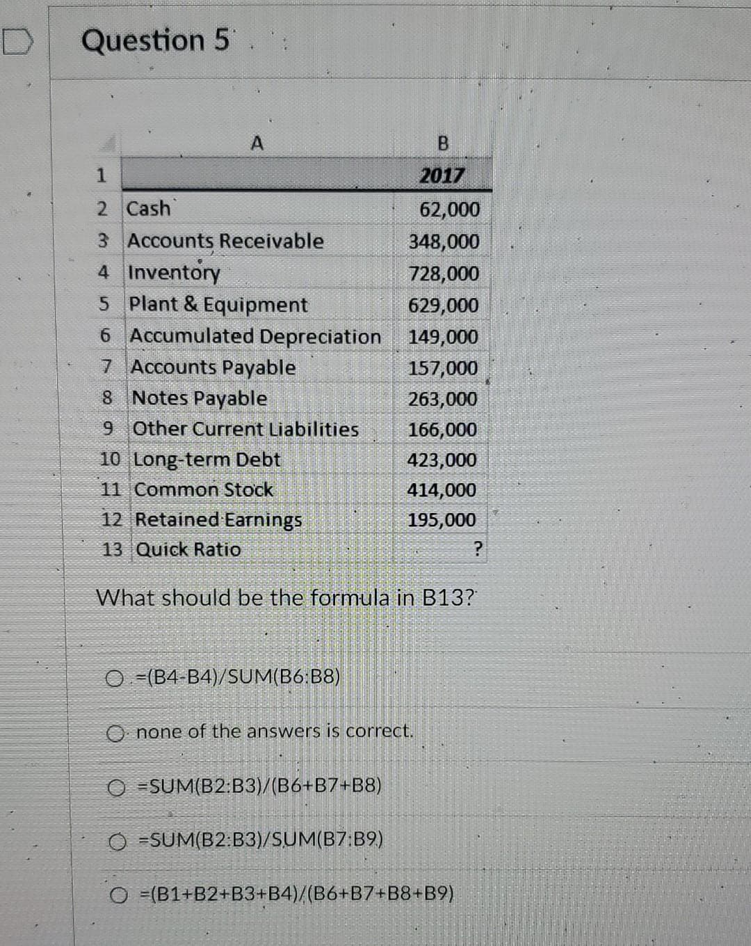 Question 5
A
1
2 Cash
3 Accounts Receivable
4 Inventory
5 Plant & Equipment
6 Accumulated Depreciation
7 Accounts Payable
8 Notes Payable
9 Other Current Liabilities
10 Long-term Debt
11 Common Stock
12 Retained Earnings
13 Quick Ratio
O (B4-B4)/SUM(B6:B8)
B
2017
62,000
348,000
728,000
629,000
149,000
157,000
263,000
166,000
423,000
414,000
195,000
What should be the formula in B13?
Onone of the answers is correct.
OSUM(B2:B3)/(B6+B7+B8)
O-SUM(B2:B3)/SUM(B7:B9)
?
O =(B1+B2+B3+B4)/(B6+B7+B8+B9)