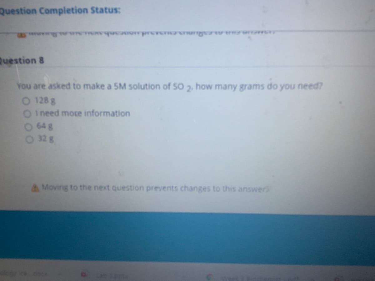 Question Completion Status:
rer g vw
Question 8
You are asked to make a 5M solution of SO 2, how many grams do you need?
O 128 g
I need mote information
64 g
O 32 g
AMoving to the next question prevents changes to this answers
