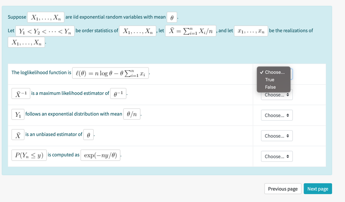 Suppose X1, . .. , X, are iid exponential random variables with mean A
Let Y < Y, < ·..< Yn be order statistics of X1,..., Xn , let X = E Xi/n ,and let x1,..., Xn be the realizations of
X1, ..., X,
The loglikelihood function is l(0)
v Choose...
An
= n log 0 – 0 2-1¤i
True
False
7-1 is a maximum likelihood estimator of A-1
Choose...
Y follows an exponential distribution with mean 0/n
Choose... +
i is an unbiased estimator of A
Choose... +
P(Y, < y) is computed as exp(-ny/0)
Choose... +
Previous page
Next page
