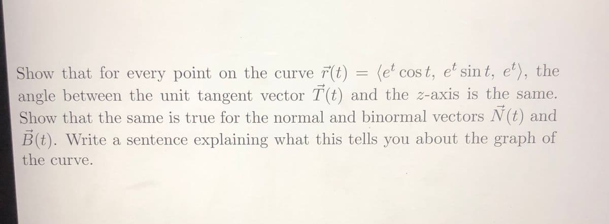 Show that for every point on the curve 7(t)
= (e* cos t, e' sin t, e'), the
angle between the unit tangent vector T(t) and the z-axis is the same.
Show that the same is true for the normal and binormal vectors N(t) and
B(t). Write a sentence explaining what this tells you about the graph of
the curve.
