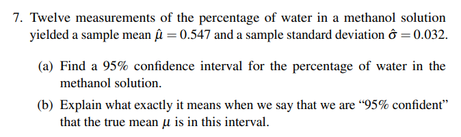 7. Twelve measurements of the percentage of water in a methanol solution
yielded a sample mean û = 0.547 and a sample standard deviation ô = 0.032.
(a) Find a 95% confidence interval for the percentage of water in the
methanol solution.
(b) Explain what exactly it means when we say that we are "95% confident"
that the true mean u is in this interval.