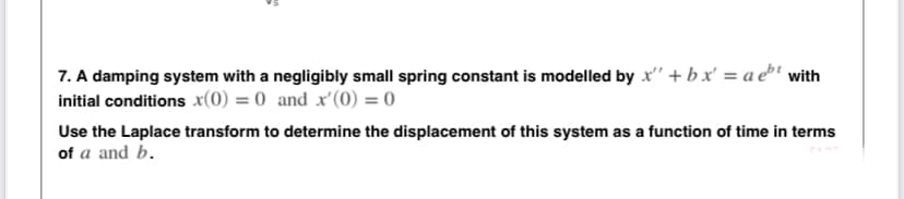 7. A damping system with a negligibly small spring constant is modelled by x' + bx' = a e³' with
initial conditions x(0) = 0 and x'(0) = 0
Use the Laplace transform to determine the displacement of this system as a function of time in terms
of a and b.
