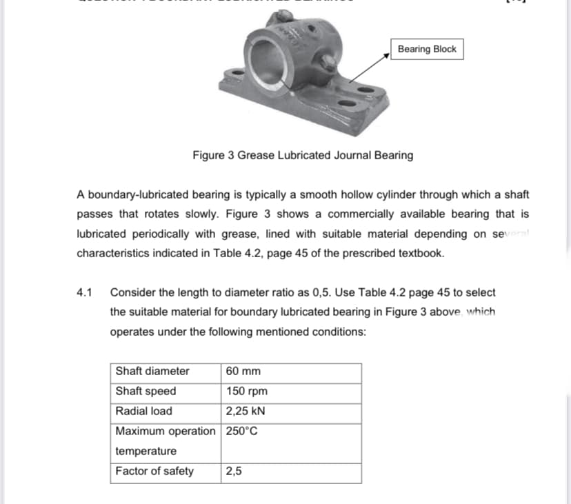Bearing Block
Figure 3 Grease Lubricated Journal Bearing
A boundary-lubricated bearing is typically a smooth hollow cylinder through which a shaft
passes that rotates slowly. Figure 3 shows a commercially available bearing that is
lubricated periodically with grease, lined with suitable material depending on several
characteristics indicated in Table 4.2, page 45 of the prescribed textbook.
4.1
Consider the length to diameter ratio as 0,5. Use Table 4.2 page 45 to select
the suitable material for boundary lubricated bearing in Figure 3 above, which
operates under the following mentioned conditions:
Shaft diameter
| 60 mm
Shaft speed
150 rpm
Radial load
| 2,25 kN
Maximum operation 250°C
temperature
Factor of safety
2,5
