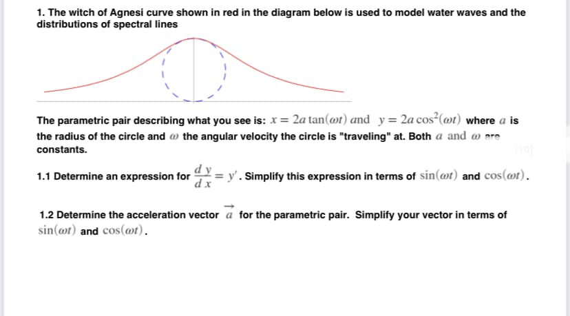 1. The witch of Agnesi curve shown in red in the diagram below is used to model water waves and the
distributions of spectral lines
The parametric pair describing what you see is: x = 2a tan(@t) and y= 2a cos²(@t) where a is
the radius of the circle and w the angular velocity the circle is "traveling" at. Both a and a are
10
constants.
dy
y'. Simplify this expression in terms of sin(@t) and cos(@t).
d x
1.1 Determine an expression for
1.2 Determine the acceleration vector a for the parametric pair. Simplify your vector in terms of
sin(@t) and cos(@t).

