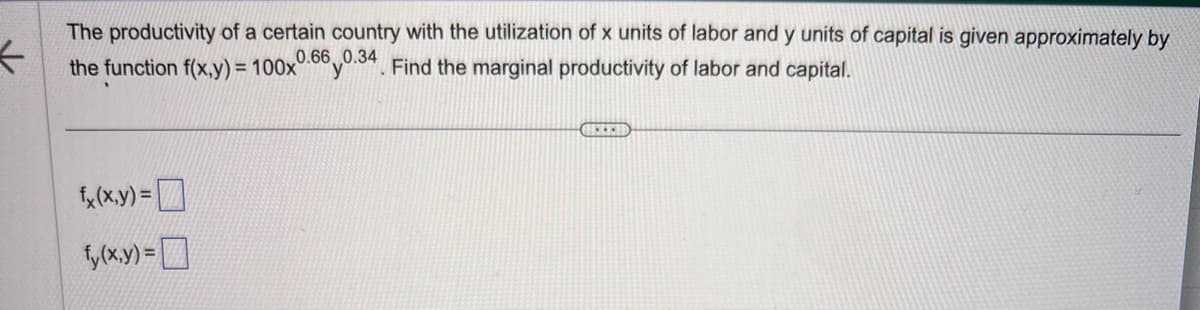 <
The productivity of a certain country with the utilization of x units of labor and y units of capital is given approximately by
the function f(x,y) = 100x 60.34. Find the marginal productivity of labor and capital.
fx (x,y) =
fy(x,y) =