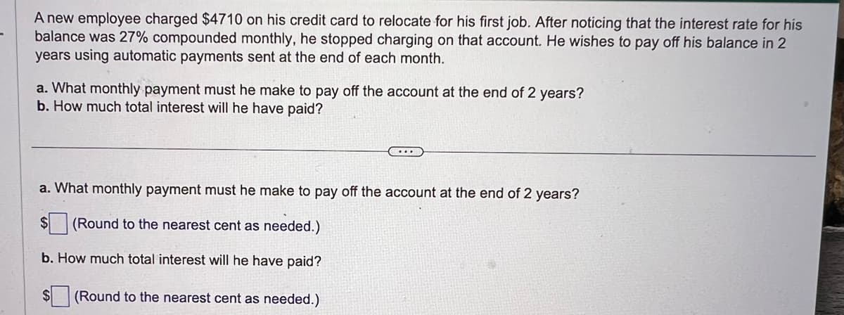 A new employee charged $4710 on his credit card to relocate for his first job. After noticing that the interest rate for his
balance was 27% compounded monthly, he stopped charging on that account. He wishes to pay off his balance in 2
years using automatic payments sent at the end of each month.
a. What monthly payment must he make to pay off the account at the end of 2 years?
b. How much total interest will he have paid?
a. What monthly payment must he make to pay off the account at the end of 2 years?
$(Round to the nearest cent as needed.)
b. How much total interest will he have paid?
$ (Round to the nearest cent as needed.)
