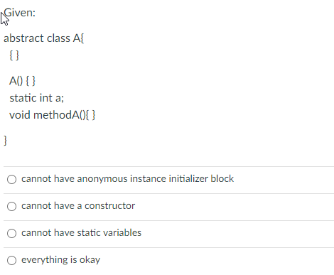 Given:
abstract class A{
{ }
A() { }
static int a;
void methodA(){ }
}
cannot have anonymous instance initializer block
cannot have a constructor
cannot have static variables
O everything is okay
