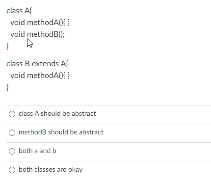 class A{
void methodA(){}
void methodB();
}
class B extends A{
void methodA(){ }
}
class A should be abstract
methodB should be abstract
both a and b
both classes are okay
