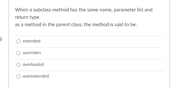 When a subclass method has the same name, parameter list and
return type
as a method in the parent class, the method is said to be:
extended
overriden
overloaded
overextended

