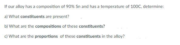 If our alloy has a composition of 90% Sn and has a temperature of 100C, determine:
a) What constituents are present?
b) What are the compositions of these constituents?
c) What are the proportions of these constituents in the alloy?
