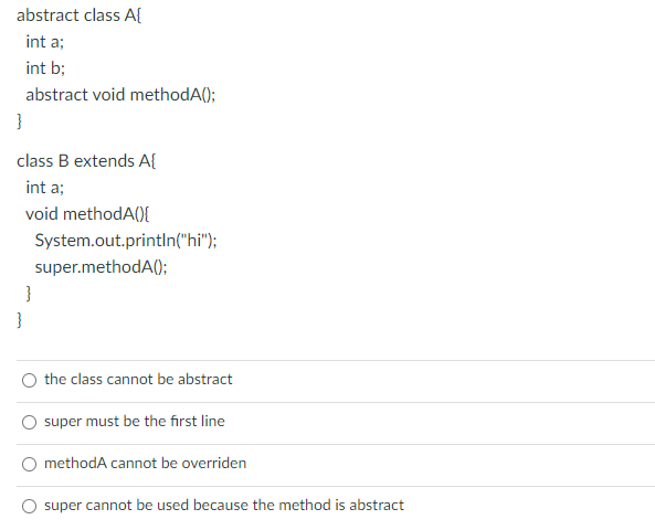 abstract class A{
int a;
int b;
abstract void methodA();
}
class B extends A{
int a;
void methodA(){
System.out.println("hi");
super.methodA();
}
}
the class cannot be abstract
super must be the first line
methodA cannot be overriden
super cannot be used because the method is abstract
