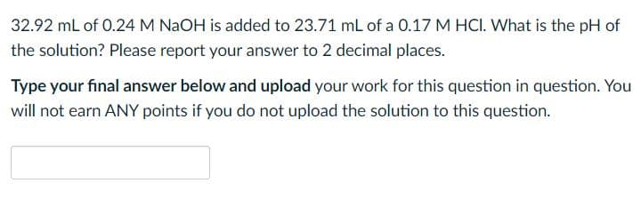 32.92 mL of 0.24 M NAOH is added to 23.71 mL of a 0.17 M HCI. What is the pH of
the solution? Please report your answer to 2 decimal places.
Type your final answer below and upload your work for this question in question. You
will not earn ANY points if you do not upload the solution to this question.
