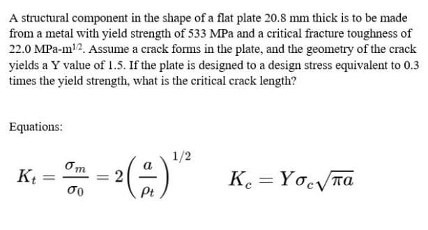 A structural component in the shape of a flat plate 20.8 mm thick is to be made
from a metal with yield strength of 533 MPa and a critical fracture toughness of
22.0 MPa-m!2. Assume a crack forms in the plate, and the geometry of the crack
yields a Y value of 1.5. If the plate is designed to a design stress equivalent to 0.3
times the yield strength, what is the critical crack length?
Equations:
1/2
()
Om
К
= 2
σο
K. = YocTa
%3D
Pt
