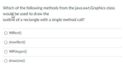 Which of the following methods from the java.awt.Graphics class
would be used to draw the
outline of a rectangle with a single method call?
O fillRect()
drawRect()
O fillPolygon()
O drawLine()
