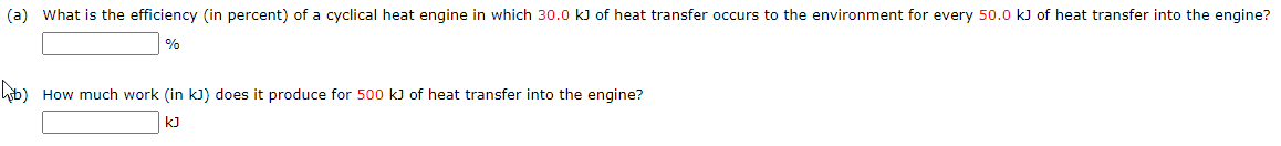 (a) What is the efficiency (in percent) of a cyclical heat engine in which 30.0 k) of heat transfer occurs to the environment for every 50.0 kJ of heat transfer into the engine?
%
hob) How much work (in kJ) does it produce for 500 k) of heat transfer into the engine?
kJ
