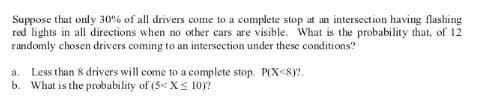 Suppose that only 30% of all drivers come to a complete stop at an intersection having flashing
red lights in all directions when no other cars are visible. What is the probability that, of 12
randomly chosen drivers coming to an intersection under these conditions?
a. Less than 8 drivers will come to a complete stop. P(X<8)?.
b. What is the probability of (5< X< 10)?
