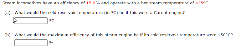 Steam locomotives have an efficiency of 15.0% and operate with a hot steam temperature of 425°C.
(a) What would the cold reservoir temperature (in °C) be if this were a Carnot engine?
°C
(b) What would the maximum efficiency of this steam engine be if its cold reservoir temperature were 150°C?
%
