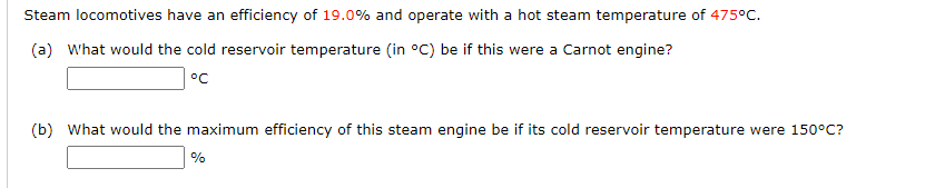 Steam locomotives have an efficiency of 19.0% and operate with a hot steam temperature of 475°C.
(a) What would the cold reservoir temperature (in °C) be if this were a Carnot engine?
°c
(b) What would the maximum efficiency of this steam engine be if its cold reservoir temperature were 150°C?
