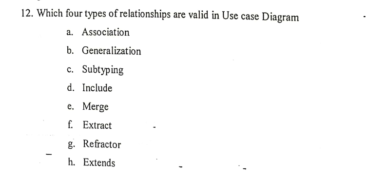 12. Which four types of relationships are valid in Use case Diagram
a. Association
b. Generalization
c. Subtyping
d. Include
e. Merge
f.
Extract
g. Refractor
h. Extends