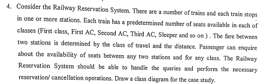 4. Consider the Railway Reservation System. There are a number of trains and each train stops
in one or more stations. Each train has a predetermined number of seats available in each of
classes (First class, First AC, Second AC, Third AC, Sleeper and so on). The fare between
two stations is determined by the class of travel and the distance. Passenger can enquire
about the availability of seats between any two stations and for any class. The Railway
Reservation System should be able to handle the queries and perform the necessary
reservation/ cancellation operations. Draw a class diagram for the case study.