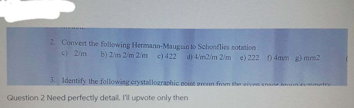 2. Convert the following Hermann-Mauguin to Schonflies notation
c) 2/m
b) 2/m 2/m 2/m
c) 422 d) 4/m2/m 2/m
e) 222 f) 4mm g) mm2
3. Identify the following crystallographic point groun from the given snace groun symmetr
Question 2 Need perfectly detail. I'll upvote only then
