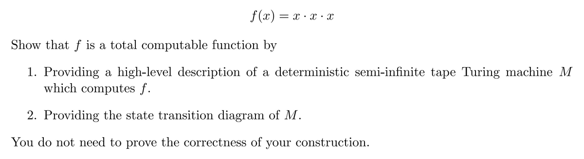 f(x) = = X X X
Show that f is a total computable function by
1. Providing a high-level description of a deterministic semi-infinite tape Turing machine M
which computes f.
2. Providing the state transition diagram of M.
You do not need to prove the correctness of your construction.
