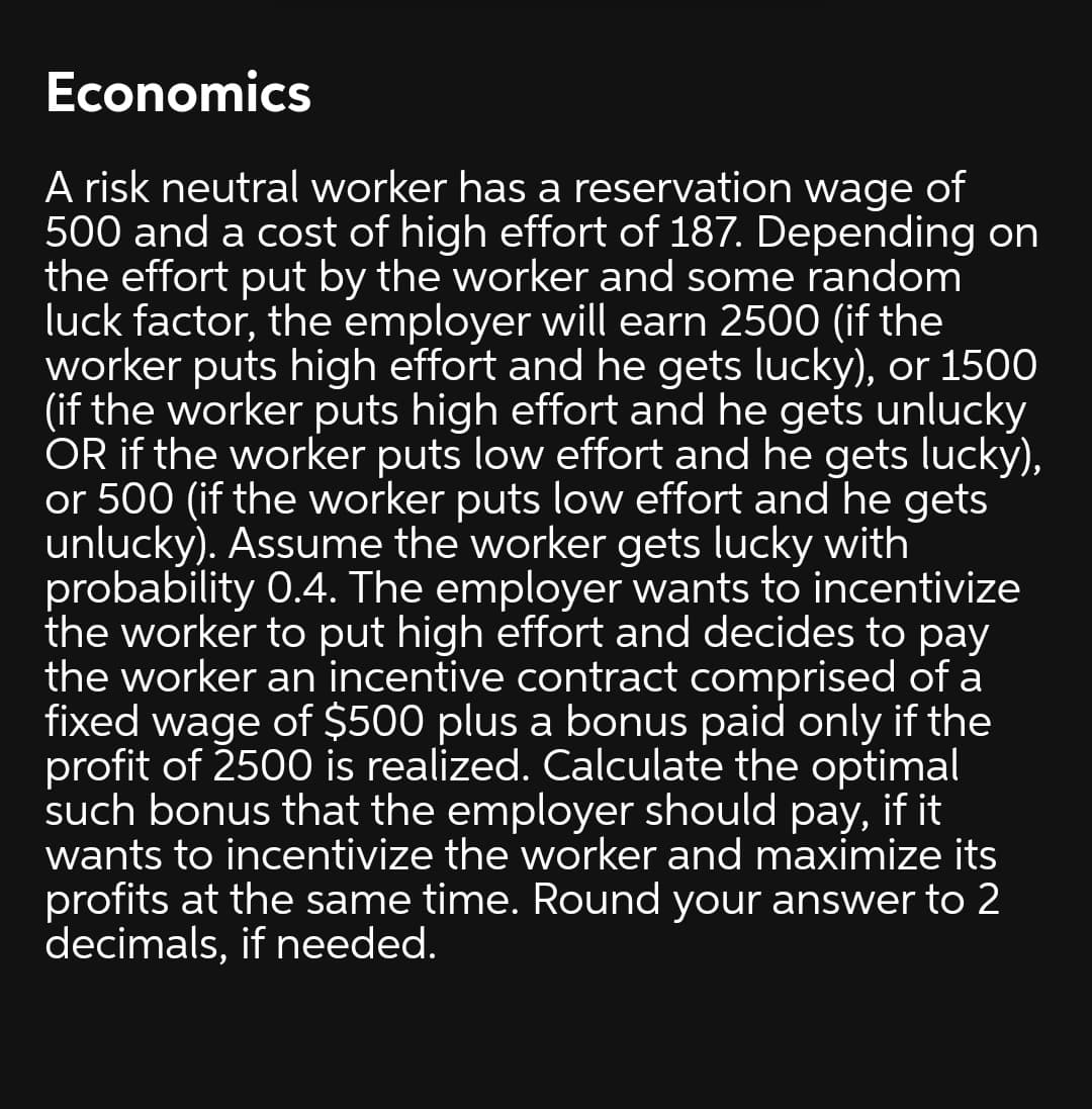 Economics
A risk neutral worker has a reservation wage of
500 and a cost of high effort of 187. Depending on
the effort put by the worker and some random
luck factor, the employer will earn 2500 (if the
worker puts high effort and he gets lucky), or 1500
(if the worker puts high effort and he gets unlucky
OR if the worker puts low effort and he gets lucky),
or 500 (if the worker puts low effort and he gets
unlucky). Assume the worker gets lucky with
probability 0.4. The employer wants to incentivize
the worker to put high effort and decides to pay
the worker an incentive contract comprised of a
fixed wage of $500 plus a bonus paid only if the
profit of 2500 is realized. Calculate the optimal
such bonus that the employer should pay, if it
wants to incentivize the worker and maximize its
profits at the same time. Round your answer to 2
decimals, if needed.
