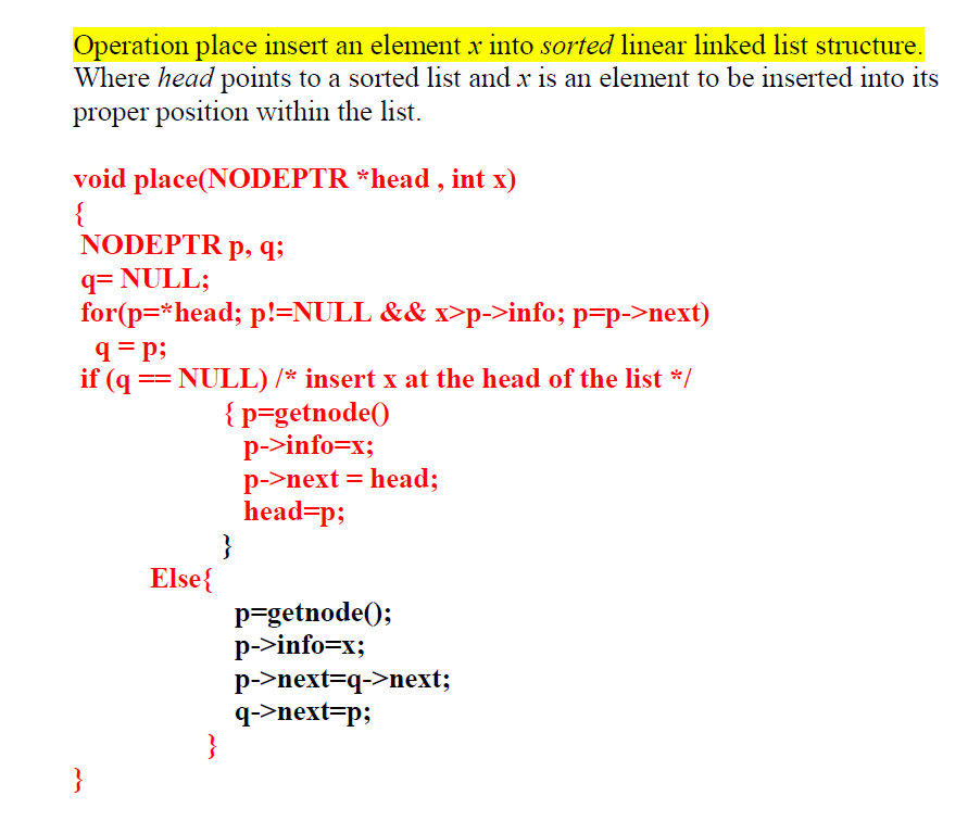 Operation place insert an element x into sorted linear linked list structure.
Where head points to a sorted list and x is an element to be inserted into its
proper position within the list.
void place(NODEPTR *head , int x)
{
NODEPTR p, q;
q= NULL;
for(p=*head; p!=NULL && x>p->info; p=p->next)
q= p;
if (q == NULL) /* insert x at the head of the list */
{p=getnode()
p->info=x;
p->next = head;
head=p;
}
Else{
p=getnode();
p->info=x;
p->next=q->next;
q->next=p;
}
}
