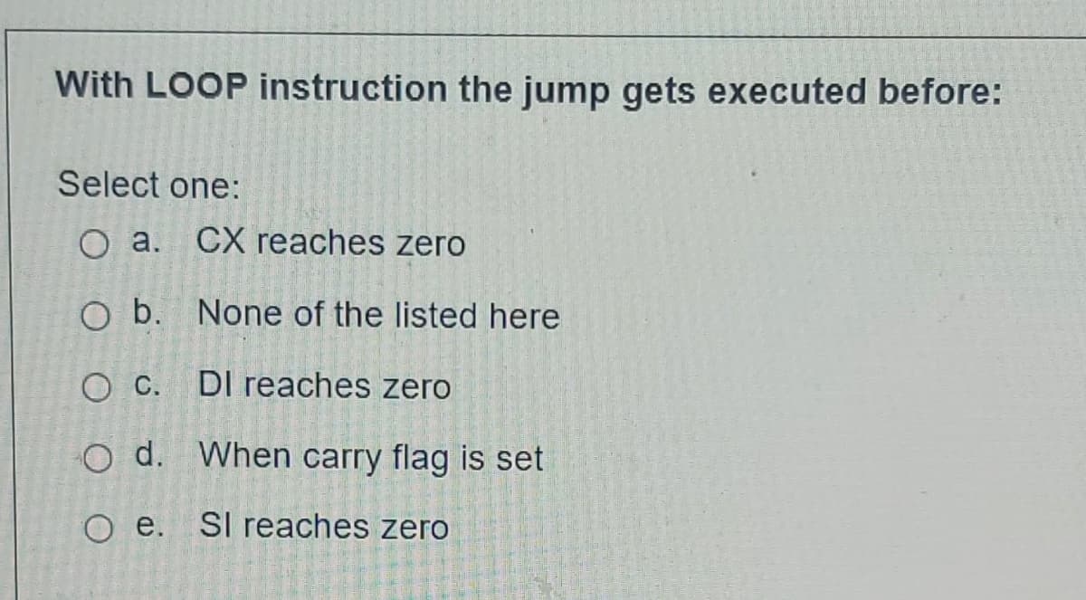 With LOOP instruction the jump gets executed before:
Select one:
O a. CX reaches zero
O b.
O c.
O d.
None of the listed here
DI reaches zero
When carry flag is set
Oe. SI reaches zero
DOG-TER 364
2635324
26100
1965
126 128 7-57