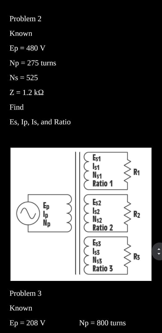 Problem 2
Known
Ep = = 480 V
Np = 275 turns
Ns = 525
Z = 1.2 kΩ
Find
Es, Ip, Is, and Ratio
Problem 3
Ep
Ip
Np
Known
Ep = 208 V
лиши
Np
FC§* ££² 3×22
Es1
IS1
Ns1
Ratio 1
Es2
IS2
N₁2
Ratio 2
Es3
Is3
Ns3
Ratio 3
= 800 turns
R₁
2
R₂
R3