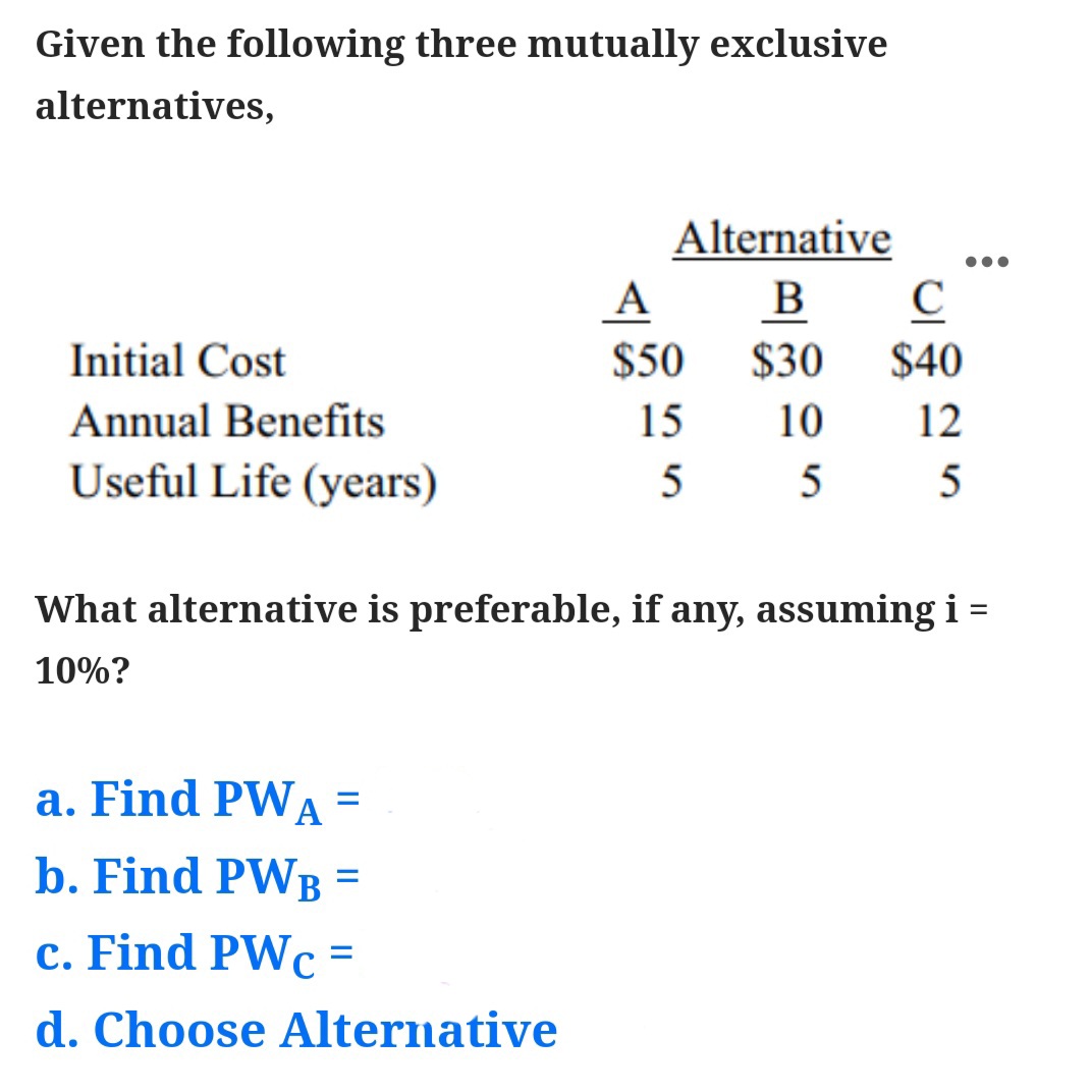 Given the following three mutually exclusive
alternatives,
Alternative
A
B
$30
Initial Cost
$50
$40
Annual Benefits
15
10
12
Useful Life (years)
5
What alternative is preferable, if any, assuming i =
10%?
a. Find PWA
b. Find PWB =
c. Find PWc =
d. Choose Alternative
