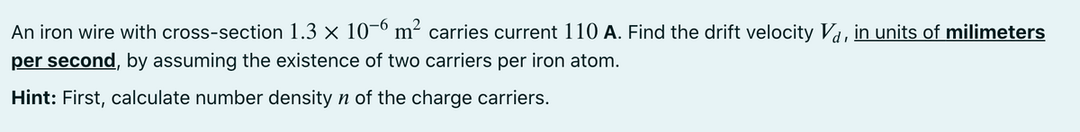 An iron wire with cross-section 1.3 × 10-° m² carries current 110 A. Find the drift velocity Va, in units of milimeters
per second, by assuming the existence of two carriers per iron atom.
Hint: First, calculate number density n of the charge carriers.
