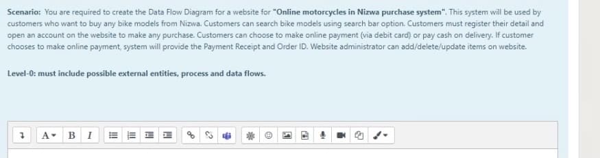 Scenario: You are required to create the Data Flow Diagram for a website for "Online motorcycles in Nizwa purchase system". This system will be used by
customers who want to buy any bike models from Nizwa. Customers can search bike models using search bar option. Customers must register their detail and
open an account on the website to make any purchase. Customers can choose to make online payment (via debit card) or pay cash on delivery. If customer
chooses to make online payment, system will provide the Payment Receipt and Order ID. Website administrator can add/delete/update items on website.
Level-0: must include possible external entities, process and data flows.
A BI
!!
