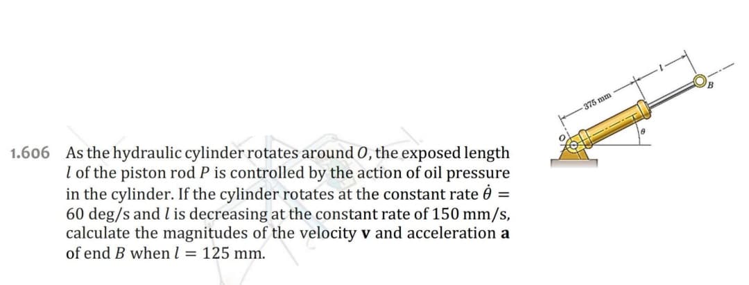 1.606 As the hydraulic cylinder rotates around 0, the exposed length
I of the piston rod P is controlled by the action of oil pressure
in the cylinder. If the cylinder rotates at the constant rate =
60 deg/s and 1 is decreasing at the constant rate of 150 mm/s,
calculate the magnitudes of the velocity v and acceleration a
of end B when l = 125 mm.
375 mm