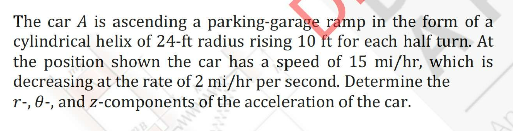 The car A is ascending a parking-garage ramp in the form of a
cylindrical helix of 24-ft radius rising 10 ft for each half turn. At
the position shown the car has a speed of 15 mi/hr, which is
decreasing at the rate of 2 mi/hr per second. Determine the
r-, 0-, and z-components of the acceleration of the car.
ww
