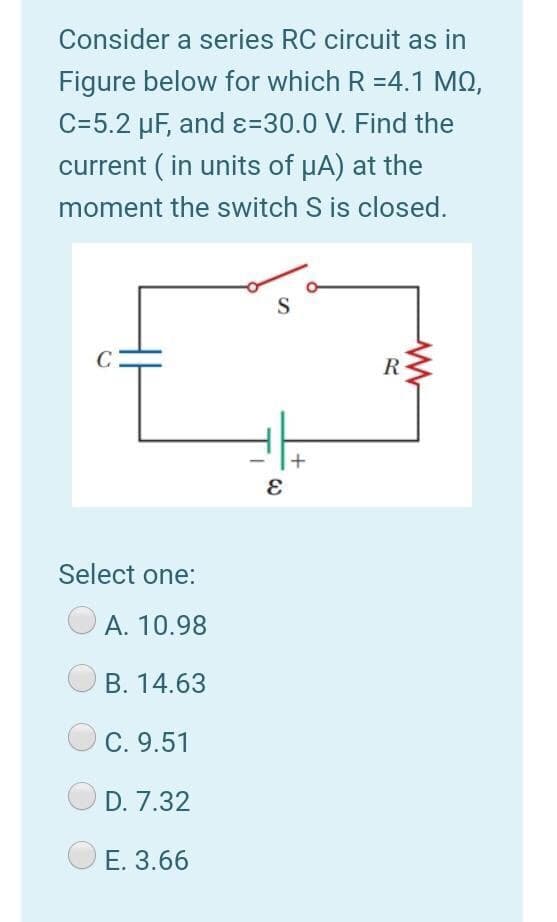 Consider a series RC circuit as in
Figure below for which R =4.1 MQ,
C=5.2 µF, and ɛ=30.0 V. Find the
current ( in units of HA) at the
moment the switch S is closed.
S
C
R
Select one:
A. 10.98
В. 14.63
C. 9.51
D. 7.32
E. 3.66
