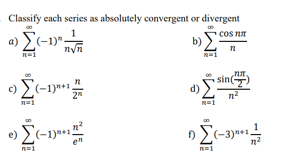 Classify each series as absolutely convergent or divergent
00
cos nn
>(-1)".
n/n
b)
n
n=1
n=1
sin()
n
c) >(-1)n+1.
2n
n2
n=1
n=1
n?
e) >(-1)*+1.
f) ) (-3)n+1.
n2
en
n=1
n=1
