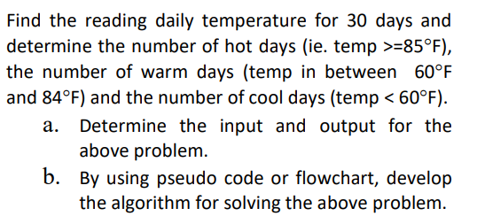 Find the reading daily temperature for 30 days and
determine the number of hot days (ie. temp >=85°F),
the number of warm days (temp in between 60°F
and 84°F) and the number of cool days (temp < 60°F).
Determine the input and output for the
above problem.
b. By using pseudo code or flowchart, develop
the algorithm for solving the above problem.
а.
