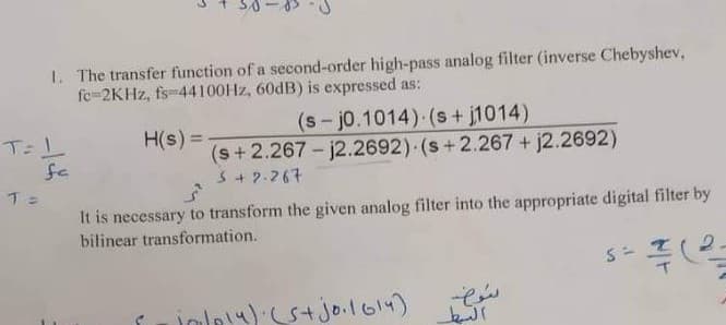 1. The transfer function of a second-order high-pass analog filter (inverse Chebyshev,
fe-2KHZ, fs-44100HZ, 60DB) is expressed as:
(s-j0.1014) (s + j1014)
H(s) =
(s+2.267- j2.2692) (s+2.267 + j2.2692)
S+ 2.267
fe
It is necessary to transform the given analog filter into the appropriate digital filter by
bilinear transformation.
