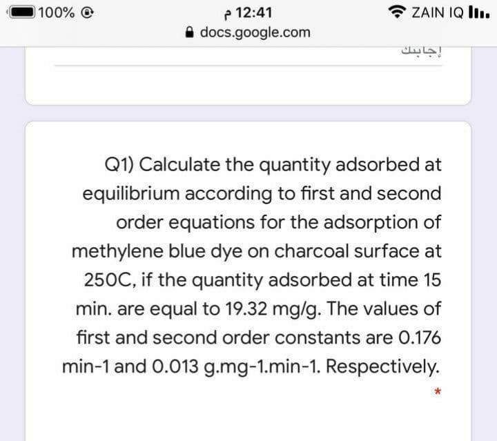 P 12:41
A docs.google.com
100% @
* ZAIN IQ Iı.
إجابنك
Q1) Calculate the quantity adsorbed at
equilibrium according to first and second
order equations for the adsorption of
methylene blue dye on charcoal surface at
250C, if the quantity adsorbed at time 15
min. are equal to 19.32 mg/g. The values of
first and second order constants are 0.176
min-1 and 0.013 g.mg-1.min-1. Respectively.
