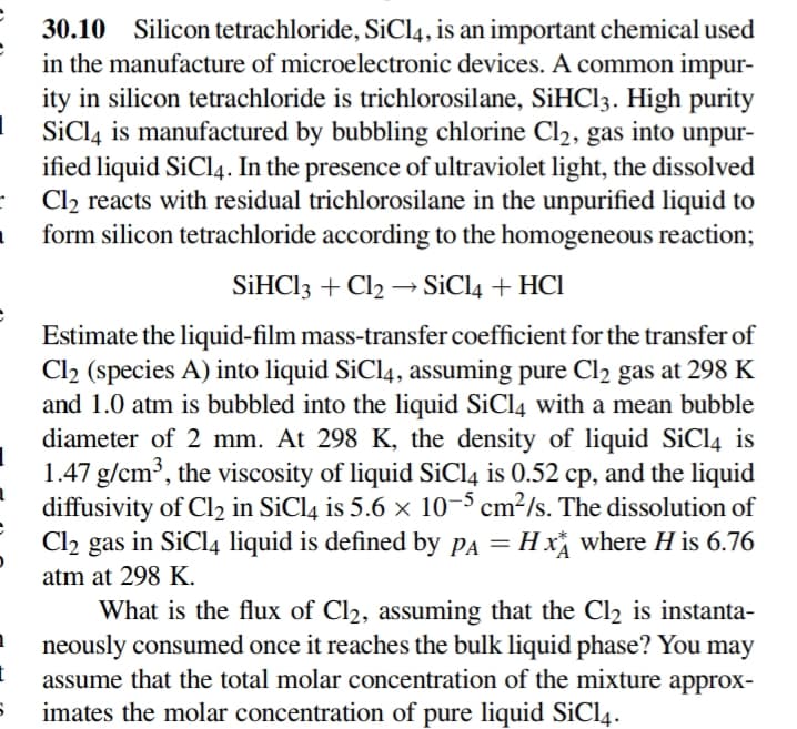 30.10 Silicon tetrachloride, SiCl4, is an important chemical used
in the manufacture of microelectronic devices. A common impur-
ity in silicon tetrachloride is trichlorosilane, SİHCI3. High purity
SiCl4 is manufactured by bubbling chlorine Cl2, gas into unpur-
ified liquid SiCl4. In the presence of ultraviolet light, the dissolved
Cl2 reacts with residual trichlorosilane in the unpurified liquid to
form silicon tetrachloride according to the homogeneous reaction;
SİHCI3 + Cl2 → SiCl4 + HCI
Estimate the liquid-film mass-transfer coefficient for the transfer of
Cl2 (species A) into liquid SiCl4, assuming pure Cl2 gas at 298 K
and 1.0 atm is bubbled into the liquid SiCl4 with a mean bubble
diameter of 2 mm. At 298 K, the density of liquid SiCl4 is
1.47 g/cm³, the viscosity of liquid SiCl4 is 0.52 cp, and the liquid
diffusivity of Cl2 in SiCl4 is 5.6 × 10-³ cm²/s. The dissolution of
Cl2 gas in SiCl4 liquid is defined by pA = H x where H is 6.76
atm at 298 K.
What is the flux of Cl2, assuming that the Cl2 is instanta-
neously consumed once it reaches the bulk liquid phase? You may
assume that the total molar concentration of the mixture approx-
imates the molar concentration of pure liquid SiCl4.
