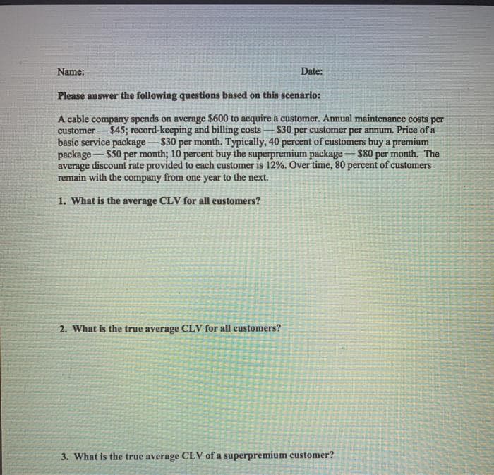 Name:
Date:
Please answer the following questions based on this scenario:
A cable company spends on average $600 to acquire a customer. Annual maintenance costs per
$45; record-keeping and billing costs-
$30 per customer per annum. Price of a
customer -
basic service package-$30 per month. Typically, 40 percent of customers buy a premium
package-$50 per month; 10 percent buy the superpremium package - $80 per month. The
average discount rate provided to each customer is 12%. Over time, 80 percent of customers
remain with the company from one year to the next.
1. What is the average CLV for all customers?
2. What is the true average CLV for all customers?
3. What is the true average CLV of a superpremium customer?
