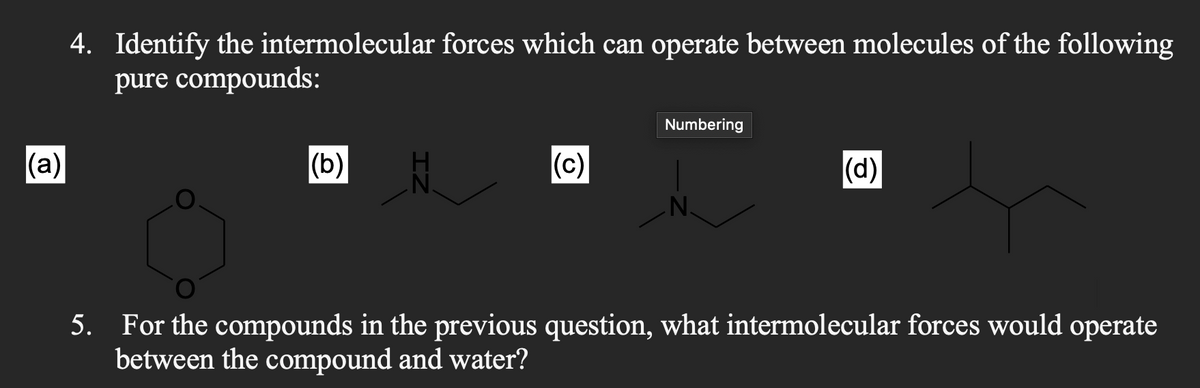 (a)
4. Identify the intermolecular forces which can operate between molecules of the following
pure compounds:
(b)
N.
(c)
Numbering
N.
(d)
5. For the compounds in the previous question, what intermolecular forces would operate
between the compound and water?