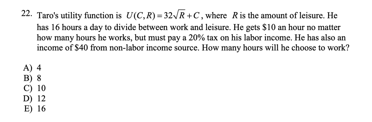 22. Taro's utility function is U(C, R) = 32√√R+C, where R is the amount of leisure. He
has 16 hours a day to divide between work and leisure. He gets $10 an hour no matter
how many hours he works, but must pay a 20% tax on his labor income. He has also an
income of $40 from non-labor income source. How many hours will he choose to work?
A) 4
B) 8
C) 10
D) 12
E) 16