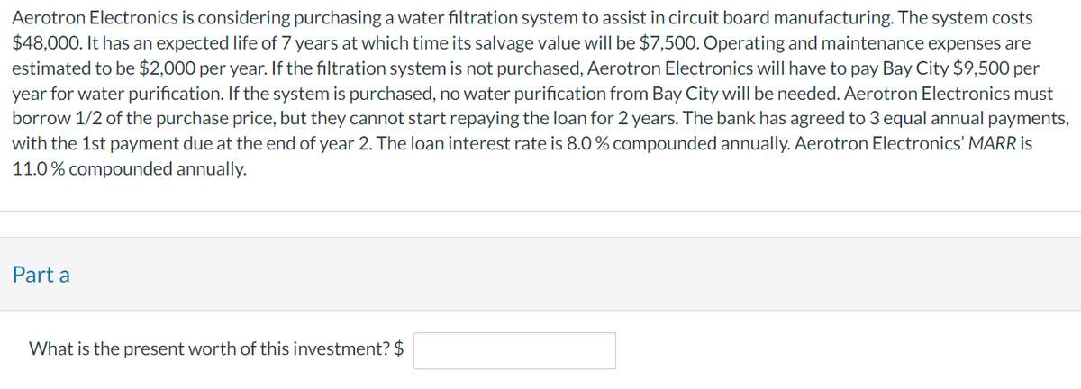 Aerotron Electronics is considering purchasing a water filtration system to assist in circuit board manufacturing. The system costs
$48,000. It has an expected life of 7 years at which time its salvage value will be $7,500. Operating and maintenance expenses are
estimated to be $2,000 per year. If the filtration system is not purchased, Aerotron Electronics will have to pay Bay City $9,500 per
year for water purification. If the system is purchased, no water purification from Bay City will be needed. Aerotron Electronics must
borrow 1/2 of the purchase price, but they cannot start repaying the loan for 2 years. The bank has agreed to 3 equal annual payments,
with the 1st payment due at the end of year 2. The loan interest rate is 8.0 % compounded annually. Aerotron Electronics' MARR is
11.0% compounded annually.
Part a
What is the present worth of this investment? $
